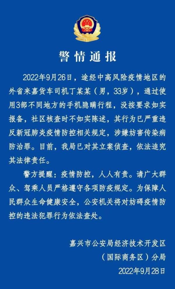 警方通報(bào)：貨車司機(jī)用3部手機(jī)隱瞞行程被立案?jìng)刹? /></p>
<p>人民網(wǎng)北京9月28日電 （記者梁秋坪、郝萍）9月28日，浙江省嘉興市公安局經(jīng)濟(jì)技術(shù)開發(fā)區(qū)分局發(fā)布一則警情通報(bào)。</p>
<p>通報(bào)顯示，2022年9月26日，途經(jīng)中高風(fēng)險(xiǎn)疫情地區(qū)的外省來嘉貨車司機(jī)丁某某（男，33歲），通過使用3部不同地方的手機(jī)隱瞞行程，沒按要求如實(shí)報(bào)備，社區(qū)核查時(shí)不如實(shí)陳述，其行為已嚴(yán)重違反新冠肺炎疫情防控相關(guān)規(guī)定，涉嫌妨害傳染病防治罪。目前，嘉興市公安局經(jīng)濟(jì)技術(shù)開發(fā)區(qū)分局已對(duì)其立案?jìng)刹椋婪ㄗ肪科浞韶?zé)任。</p>
<p>警方提醒：疫情防控，人人有責(zé)。請(qǐng)廣大群眾、駕乘人員嚴(yán)格遵守各項(xiàng)防疫規(guī)定。為保障人民群眾生命健康安全，公安機(jī)關(guān)將對(duì)妨礙疫情防控的違法犯罪行為依法查處。</p>
      <!--ecms.*-->
      <p class=